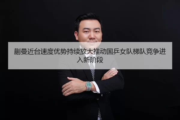 蒯曼近台速度优势持续放大推动国乒女队梯队竞争进入新阶段