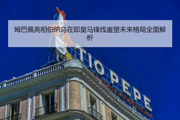 姆巴佩亮相伯纳乌在即皇马锋线重塑未来格局全面解析