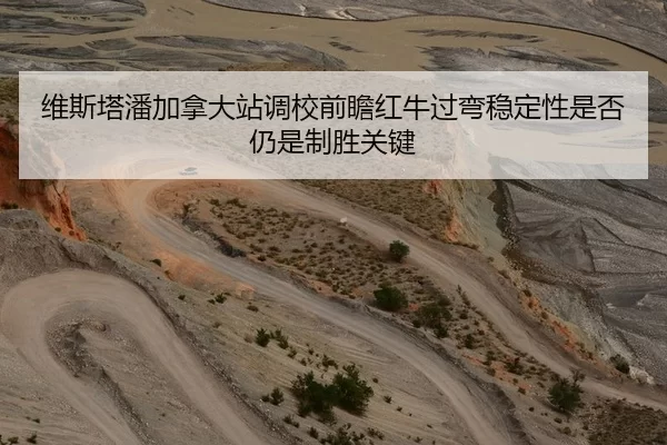 维斯塔潘加拿大站调校前瞻红牛过弯稳定性是否仍是制胜关键