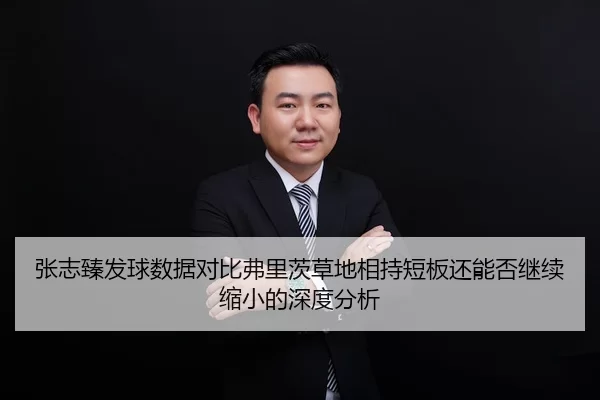 张志臻发球数据对比弗里茨草地相持短板还能否继续缩小的深度分析