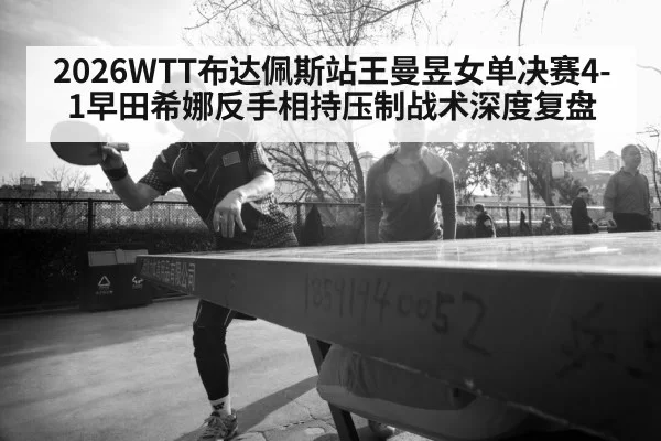 2026WTT布达佩斯站王曼昱女单决赛4-1早田希娜反手相持压制战术深度复盘
