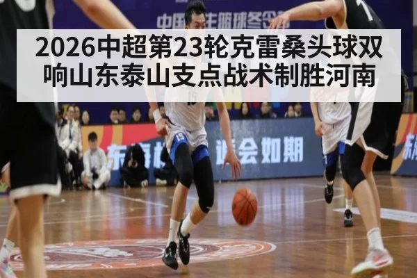 2026中超第23轮克雷桑头球双响山东泰山支点战术制胜河南
