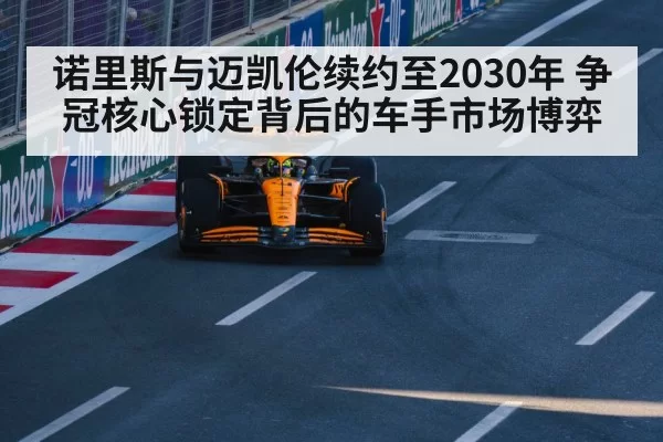 诺里斯与迈凯伦续约至2030年 争冠核心锁定背后的车手市场博弈