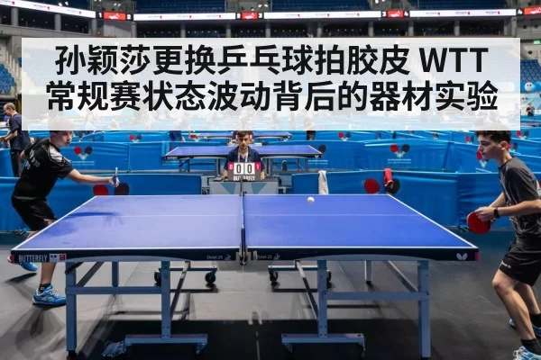 孙颖莎更换乒乓球拍胶皮 WTT常规赛状态波动背后的器材实验