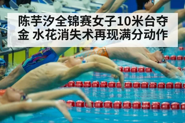 陈芋汐全锦赛女子10米台夺金 水花消失术再现满分动作