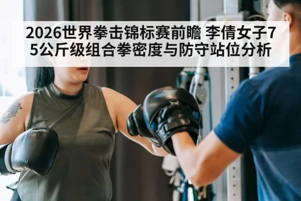 2026世界拳击锦标赛前瞻 李倩女子75公斤级组合拳密度与防守站位分析
